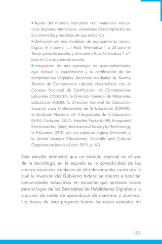 151
Ajuste del modelo educativo con materiales educa-
tivos digitales interactivos, materiales descompilados de
Enciclomedia y modelos de uso didáctico.
Definición de tres modelos de equipamiento tecno-
lógico: el modelo […] Aula Telemática 1 a 30 para el
Tercer periodo escolar, y el modelo Aula Telemática 1 a 1
para el Cuarto periodo escolar.
Integración de una estrategia de acompañamiento
que incluye la capacitación y la certificación de las
competencias digitales docentes mediante la Norma
Técnica de Competencia Laboral, desarrollada con el
Consejo Nacional de Certificación de Competencias
Laborales (CONOCER), la Dirección General de Materiales
Educativos (DGME), la Dirección General de Educación
Superior para Profesionales de la Educación (DGESPE),
el Sindicato Nacional de Trabajadores de la Educación
(SNTE), Certiport, CISCO, Hewlett Packard (HP), Integrated
Electronics Inc. (Intel), International Society for Technology
in Education (ISTE, por sus siglas en inglés), Microsoft, y
la United Nations Educational, Scientific and Cultural
Organization (UNESCO) (SEP, 2011, p. 67).
Este estudio demostró que un módulo esencial en el uso
de la tecnología en la escuela es la conectividad de los
centros escolares a enlaces de alto desempeño, razón por la
cual la inversión del Gobierno federal se orientó a habilitar
comunidades educativas en escuelas que sentaran bases
para el logro de los Estándares de Habilidades Digitales y la
creación de redes de aprendizaje de maestros y alumnos.
Las bases de este proyecto fueron las redes estatales de
 