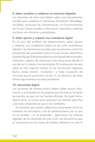 162
8. Saber socializar y colaborar en entornos digitales
Los docentes de este nivel deben saber usar herramientas
sociales para colaborar e interactuar (Facebook, WhatsApp,
YouTube), reconocer las características y el funcionamiento
de iTunes U para acceder a información educativa y además
socializar con docentes y estudiantes.
9. Saber ejercer y respetar una ciudadanía digital
En el caso del profesor de telesecundaria, saber ejercer
y respetar una ciudadanía digital es de suma importancia
debido a los fenómenos sociales que se presentan entre los
estudiantes de esta edad, como el acoso escolar cibernético
(cyberbullying).Eldocentedebeasumirelpapeldeorientador,
mediador y gestor de soluciones ante situaciones donde el
uso de las TIC afecte a los estudiantes. En la discusión de este
saber se hizo especial énfasis en las situaciones negativas
(burla, acoso escolar —bullying— y mala ocupación de
recursos) que se potencian con las TIC. La discusión de estos
temas sigue siendo una tarea pendiente.
10. Literacidad digital
Los docentes de telesecundaria deben saber buscar infor-
mación y actividades en las páginas que les indican las guías
de estudio, ya que son las fuentes oficiales. De igual forma,
deben tener el criterio para distinguir las fuentes apócrifas
y de mala calidad de las que sí son confiables.
Se reconoce que existen diferencias importantes entre los
maestros de secundaria y los de telesecundaria, por lo que
no es posible —ni se pretende— generalizar los saberes
digitales de los docentes de este nivel. Las discusiones que
se sostuvieron en las mesas de trabajo reflejaron no sólo la
 
