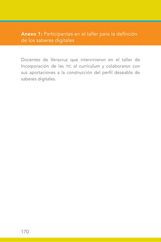 170
Anexo 1: Participantes en el taller para la definción
de los saberes digitales
Docentes de Veracruz que intervinieron en el taller de
Incorporación de las TIC al currículum y colaboraron con
sus aportaciones a la construcción del perfil deseable de
saberes digitales.
 