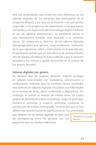43
2
Mediante la prueba
Manova.
Una vez comprobado que existe una clara diferencia en los
saberes digitales de los docentes que participaron en el
programa MobiLE y los que no lo hicieron —lo cual podría
responder a los programas de capacitación a los que fueron
sometidos y a la exposición de la tecnología digital mediante
el uso de tabletas electrónicas— es pertinente revisar si
esta discrepancia también está asociada a su contexto
previo. Se comparará su dominio de los saberes digitales
desagregándolos por género, nivel académico, institución
de la que egresaron, edad y nivel escolar en el que laboran.
Es pertinente señalar que en esta obra no se analiza el factor
año de ingreso a la educación básica debido a que la variación
estadística fue mínima y queda reconocida en el análisis de
los grupos de edad.
Saberes digitales por género
Se observó que las mujeres obtienen mejores puntajes
en saberes relacionados con ciudadanía, comunicación y
colaboración; mientras que los hombres tienen resultados
más óptimos en saberes digitales vinculados con habilidades
en el manejo de texto, datos, multimedia y dispositivos. Sin
embargo, al aplicar un análisis de medias entre los cuatro
grupos de docentes (hombre-no participa, mujer-no participa,
hombre-sí participa y mujer-sí participa) mediante la
conducción de análisis multivariado,2
se encontró que no hay
diferencias estadísticamente significativas en los promedios
que obtienen en los saberes digitales, es decir, que
las discrepancias entre los géneros son tan
pequeñas que no resultan relevantes.
 