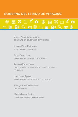 GOBIERNO DEL ESTADO DE VERACRUZ
Miguel Ángel Yunes Linares
GOBERNADOR DEL ESTADO DE VERACRUZ
Enrique Pérez Rodríguez
SECRETARIO DE EDUCACIÓN
Jorge Flores Lara
SUBSECRETARIO DE EDUCACIÓN BÁSICA
Ricardo Gómez Leyva
SUBSECRETARIO DE EDUCACIÓN MEDIA SUPERIOR
Y SUPERIOR
Uriel Flores Aguayo
SUBSECRETARIO DE DESARROLLO EDUCATIVO
Abel Ignacio Cuevas Melo
OFICIAL MAYOR
Claudia López Benítez
COORDINADORA DE DELEGACIONES
 