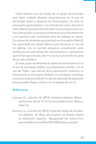 59
Cabe destacar que se trataba de un grupo de docentes
que había recibido diversas capacitaciones en el uso de
tecnología Apple y disponía de iPads propias. Se notó un
entusiasmo generalizado y una intervención activa durante el
taller, debido al empleo familiarizado con sus dispositivos, con
los cuales podían conectarse a Internet y buscar las referencias
y los ejemplos que compartían para los trabajos en grupo.
Un equipo de docentes que participó en el proyecto MobiLE
fue capacitado por Apple México para favorecer el uso de
las tabletas con un sentido educativo; actualmente estos
profesores son portadores de conocimientos y experiencias
que los han aproximado a las TIC y las han convertido en parte
de su vida cotidiana.
En este grupo de docentes se observan inclinaciones hacia
el uso de tecnología Apple y sus dispositivos móviles —en el
uso de iPads— que derivan de la capacitación recibida y su
intervención en el proyecto MobiLE, lo cual seguro constituye
una buena base para advertir lo que los docentes de educación
básica pueden llegar a realizar con el empleo de las TIC.
Referencias
Lizarazo, D., y Andión, M. (2013). Símbolos digitales. Repre-
sentaciones de las TIC en la comunidad escolar. México:
Siglo XXI.
Ramírez, A., y Casillas, M. (2014). Hojas de trabajo de los sabe-
res digitales. En Blog del proyecto de Brecha Digital
en Educación Superior. Recuperado de: www.uv.mx/
personal/albramirez/files//2014/08/sabere_sv3.pdf
 