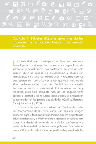 62
Capítulo 4. Saberes digitales generales de los
docentes de educación básica: una imagen
deseable
La diversidad que constituye a los docentes mexicanos
obliga a considerar las necesidades específicas de
formación y actualización. Los profesores del país no sólo
poseen distintos grados de actualización y disposición
tecnológica, sino que las condiciones y recursos con los
que operan son profundamente desiguales y muchos de
ellos padecen serias carencias. En México los niveles
de incorporación a la sociedad de la información son muy
variantes, pues sólo cerca de 40% de los hogares tiene
acceso a Internet y los recursos tecnológicos se encuentran
concentrados en las principales ciudades (Casillas, Ramírez,
Carvajal y Valencia, 2016).
Los resultados que se obtuvieron al término del taller
de Incorporación de las TIC al currículum dan una imagen
deseable para la formación y capacitación de los docentes de
educación básica y, al mismo tiempo, generan una propuesta
construida desde el punto de vista de los profesores y a
partir de la realidad de las escuelas públicas. Con esto se
busca influir en la redefinición del perfil del egresado de las
 