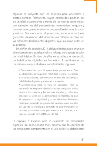 81
algunos en conjunto con los alumnos para vincularlos a
ciertos campos formativos, cuyos contenidos podrían ser
de utilidad al abordarlos a través de las nuevas tecnologías;
por ejemplo, los del pensamiento matemático, lenguaje y
comunicación, y exploración y comprensión del mundo social
y natural. Sin mencionar el preescolar, estas orientaciones
generales demandan del docente una relación cercana con
las diferentes herramientas digitales, que les serán útiles en
su práctica.
En el Plan de estudios 2011. Educación básica se enuncian
cincocompetenciasadesarrollaralolargodeltrayectoescolar
del nivel básico. En dos de ellas se establece el desarrollo
de habilidades digitales en los niños. A continuación se
mencionan las que aluden a las habilidades digitales:
Competencias para el aprendizaje permanente. Para
su desarrollo se requiere: habilidad lectora, integrarse
a la cultura escrita, comunicarse en más de una lengua,
habilidades digitales y aprender a aprender.
Competencias para la vida en sociedad. Para su
desarrollo se requiere: decidir y actuar con juicio crítico
frente a los valores y las normas sociales y culturales;
proceder a favor de la democracia, la libertad, la paz,
el respeto a la legalidad y a los derechos humanos;
participar tomando en cuenta las implicaciones sociales
del uso de la tecnología; combatir la discriminación y el
racismo, y conciencia de pertenencia a su cultura, a su
país y al mundo (SEP, 2011, pp. 38-39).
El capítulo 7, Gestión para el desarrollo de habilidades
digitales, del mencionado Plan, externa que los perfiles de
los estudiantes competentes en el uso de las TIC deben estar
 