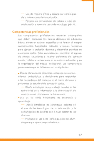 87
— Usa de manera crítica y segura las tecnologías
de la información y la comunicación.
— Participa en comunidades de trabajo y redes de
colaboración a través del uso de la tecnología (párr. 8).
 
Competencias profesionales
Las competencias profesionales expresan desempeños
que deben demostrar los futuros docentes de educación
básica, tienen un carácter específico y se forman al integrar
conocimientos, habilidades, actitudes y valores necesarios
para ejercer la profesión docente y desarrollar prácticas en
escenarios reales. Estas competencias permitirán al egresa-
do atender situaciones y resolver problemas del contexto
escolar; colaborar activamente en su entorno educativo y en
la organización del trabajo institucional. Las competencias
profesionales que se definieron son las siguientes:
Diseña planeaciones didácticas, aplicando sus conoci-
mientos pedagógicos y disciplinares para responder
a las necesidades del contexto en el marco del plan y
programas de estudio de la educación básica.
— Diseña estrategias de aprendizaje basadas en las
tecnologías de la información y la comunicación de
acuerdo con el nivel escolar de los alumnos.
Usa las TIC como herramienta de enseñanza y
aprendizaje.
— Aplica estrategias de aprendizaje basadas en
el uso de las tecnologías de la información y la
comunicación de acuerdo con el nivel escolar de los
alumnos.
— Promueve el uso de la tecnología entre sus alum-
nos para que aprendan por sí mismos.
 