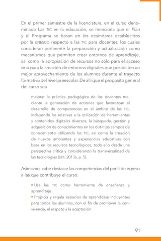91
En el primer semestre de la licenciatura, en el curso deno-
minado Las TIC en la educación, se menciona que el Plan
y el Programa se basan en los estándares establecidos
por la UNESCO respecto a las TIC para docentes, los cuales
consideran pertinente la preparación y actualización como
mecanismos que permiten crear entornos de aprendizaje,
así como la apropiación de recursos no sólo para el acceso
sino para la creación de entornos digitales que posibiliten un
mejor aprovechamiento de los alumnos durante el trayecto
formativo del nivel preescolar. De allí que el propósito general
del curso sea
mejorar la práctica pedagógica de los docentes me-
diante la generación de acciones que favorezcan el
desarrollo de competencias en el ámbito de las TIC,
incluyendo las relativas a la utilización de herramientas
y contenidos digitales diversos; la búsqueda, gestión y
adquisición de conocimientos en los distintos campos de
conocimiento utilizando las TIC, así como la creación
de nuevos ambientes y experiencias educativas con
base en los recursos tecnológicos; todo ello desde una
perspectiva crítica y considerando la transversalidad de
las tecnologías (SEP, 2013a, p. 5).
Asimismo, cabe destacar las competencias del perfil de egreso
a las que contribuye el curso:
Usa las TIC como herramienta de enseñanza y
aprendizaje.
Propicia y regula espacios de aprendizaje incluyentes
para todos los alumnos, con el fin de promover la con-
vivencia, el respeto y la aceptación.
 