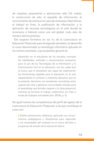 93
de carpetas, paqueterías y aplicaciones web 2.0, nubes;
la construcción de wiki; el respaldo de información; el
conocimiento de antivirus en caso de amenazas cibernéticas,
el trabajo en línea, la publicación de información, y la
aplicación de recursos tecnológicos en el aula donde se
reconozca a Internet como una red global, todo esto de
manera teórico-práctica.
Del trayecto formativo en las TIC de la Licenciatura en
Educación Preescolar para el segundo semestre, se desarrolla
el curso denominado La tecnología informática aplicada en
los centros escolares, cuyo propósito general es:
desarrollar en el estudiante de las escuelas normales
las habilidades, actitudes y conocimientos necesarios
para el uso de las Tecnologías de la Información y la
Comunicación (TIC) en la educación, con las cuáles (sic)
se busca que el estudiante sea capaz de implementar
las herramientas digitales para la educación en el aula
adaptándolas al contexto o ambiente educativo que se
le presente. Asimismo, los estudiantes normalistas serán
capaces de crear y gestionar comunidades virtuales para
el aprendizaje que brinden soporte a la clase presencial
mientras se fomenta el trabajo colaborativo en línea a
través de múltiples actividades (SEP, 2013b, p. 5).
De igual manera las competencias del perfil de egreso de la
Licenciatura en Educación Preescolar a las que contribuye el
curso son:
Diseña planeaciones didácticas aplicando sus conoci-
mientos pedagógicos y disciplinares para responder
a las necesidades del contexto en el marco del plan y
programas de estudio de la educación básica.
 