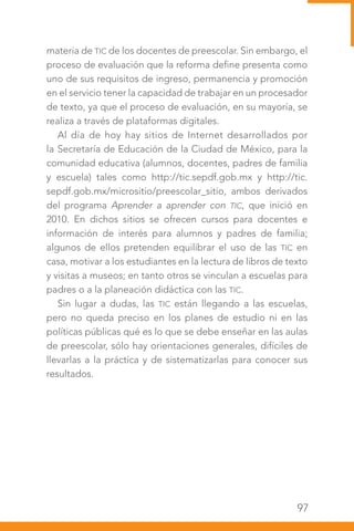 97
materia de TIC de los docentes de preescolar. Sin embargo, el
proceso de evaluación que la reforma define presenta como
uno de sus requisitos de ingreso, permanencia y promoción
en el servicio tener la capacidad de trabajar en un procesador
de texto, ya que el proceso de evaluación, en su mayoría, se
realiza a través de plataformas digitales.
Al día de hoy hay sitios de Internet desarrollados por
la Secretaría de Educación de la Ciudad de México, para la
comunidad educativa (alumnos, docentes, padres de familia
y escuela) tales como http://tic.sepdf.gob.mx y http://tic.
sepdf.gob.mx/micrositio/preescolar_sitio, ambos derivados
del programa Aprender a aprender con TIC, que inició en
2010. En dichos sitios se ofrecen cursos para docentes e
información de interés para alumnos y padres de familia;
algunos de ellos pretenden equilibrar el uso de las TIC en
casa, motivar a los estudiantes en la lectura de libros de texto
y visitas a museos; en tanto otros se vinculan a escuelas para
padres o a la planeación didáctica con las TIC.
Sin lugar a dudas, las TIC están llegando a las escuelas,
pero no queda preciso en los planes de estudio ni en las
políticas públicas qué es lo que se debe enseñar en las aulas
de preescolar, sólo hay orientaciones generales, difíciles de
llevarlas a la práctica y de sistematizarlas para conocer sus
resultados.
 
