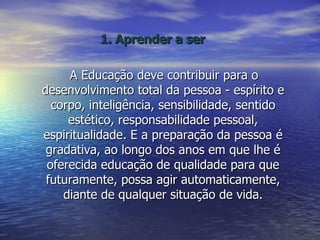 1. Aprender a ser A Educação deve contribuir para o desenvolvimento total da pessoa - espírito e corpo, inteligência, sensibilidade, sentido estético, responsabilidade pessoal, espiritualidade. E a preparação da pessoa é gradativa, ao longo dos anos em que lhe é oferecida educação de qualidade para que futuramente, possa agir automaticamente, diante de qualquer situação de vida. 