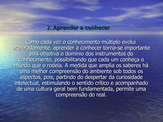 2.  Aprender a conhecer Como cada vez o conhecimento múltiplo evolui aceleradamente, aprender a conhecer torna-se importante pois objetiva o domínio dos instrumentos do conhecimento, possibilitando que cada um conheça o mundo que o rodeia. A medida que amplia os saberes há uma melhor compreensão do ambiente sob todos os aspectos, pois, partindo do despertar da curiosidade intelectual, estimulando o sentido crítico e acompanhado de uma cultura geral bem fundamentada, permite uma compreensão do real. 