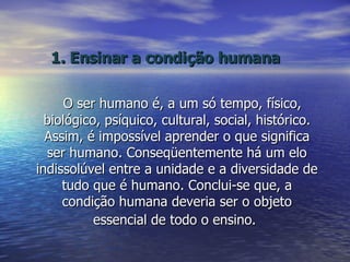 1. Ensinar a condição humana O ser humano é, a um só tempo, físico, biológico, psíquico, cultural, social, histórico. Assim, é impossível aprender o que significa ser humano. Conseqüentemente há um elo indissolúvel entre a unidade e a diversidade de tudo que é humano. Conclui-se que, a condição humana deveria ser o objeto essencial de todo o ensino.   