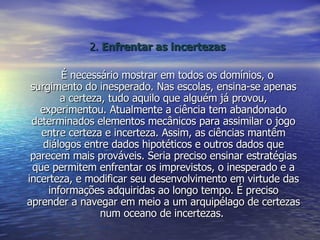 2.  Enfrentar as incertezas É necessário mostrar em todos os domínios, o surgimento do inesperado. Nas escolas, ensina-se apenas a certeza, tudo aquilo que alguém já provou, experimentou. Atualmente a ciência tem abandonado determinados elementos mecânicos para assimilar o jogo entre certeza e incerteza. Assim, as ciências mantêm diálogos entre dados hipotéticos e outros dados que parecem mais prováveis. Seria preciso ensinar estratégias que permitem enfrentar os imprevistos, o inesperado e a incerteza, e modificar seu desenvolvimento em virtude das informações adquiridas ao longo tempo. É preciso aprender a navegar em meio a um arquipélago de certezas num oceano de incertezas.  