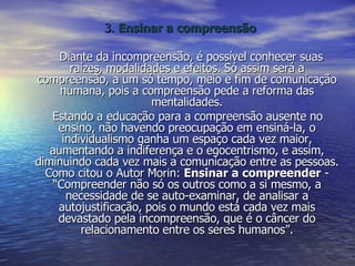 3.  Ensinar a compreensão Diante da incompreensão, é possível conhecer suas raízes, modalidades e efeitos. Só assim será a compreensão, a um só tempo, meio e fim de comunicação humana, pois a compreensão pede a reforma das mentalidades. Estando a educação para a compreensão ausente no ensino, não havendo preocupação em ensiná-la, o individualismo ganha um espaço cada vez maior, aumentando a indiferença e o egocentrismo, e assim, diminuindo cada vez mais a comunicação entre as pessoas. Como citou o Autor Morin:  Ensinar a compreender  - “Compreender não só os outros como a si mesmo, a necessidade de se auto-examinar, de analisar a autojustificação, pois o mundo está cada vez mais devastado pela incompreensão, que é o câncer do relacionamento entre os seres humanos”. 