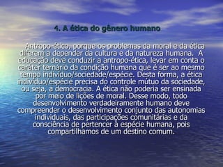 4 . A ética do gênero humano Antropo-ético, porque os problemas da moral e da ética diferem a depender da cultura e da natureza humana.  A educação deve conduzir a antropo-ética, levar em conta o caráter ternário da condição humana que é ser ao mesmo tempo indivíduo/sociedade/espécie. Desta forma, a ética indivíduo/espécie precisa do controle mútuo da sociedade, ou seja, a democracia. A ética não poderia ser ensinada por meio de lições de moral. Desse modo, todo desenvolvimento verdadeiramente humano deve compreender o desenvolvimento conjunto das autonomias individuais, das participações comunitárias e da consciência de pertencer à espécie humana, pois compartilhamos de um destino comum. 