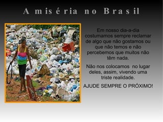 A miséria no Brasil Em nosso dia-a-dia costumamos sempre reclamar de algo que não gostamos ou que não temos e não percebemos que muitos não têm nada. Não nos colocamos  no lugar deles, assim, vivendo uma triste realidade. AJUDE SEMPRE O PRÓXIMO!  
