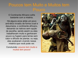 Poucos tem Muito e Muitos tem Pouco O Continente Africano sofre bastante com a miséria. Há alguns anos atrás um povo anti-ético invadiu de forma cruel e desumana, o continente africano, deixando os nativos sem opção de escolha, sendo assim ou eles trabalhavam muito e ganhavam pouco ou fugiam para terras sem valor e difíceis de plantar, ou seja, eles acabaram vivendo nessa miséria que você pode ver. Concluindo:  poucos tem muito e muitos tem pouco! 