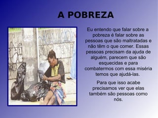 A POBREZA Eu entendo que falar sobre a  pobreza é falar sobre as pessoas que são maltratadas e não têm o que comer. Essas pessoas precisam da ajuda de alguém, parecem que são esquecidas e para combatermos com essa miséria temos que ajudá-las.  Para que isso acabe precisamos ver que elas também são pessoas como nós. 