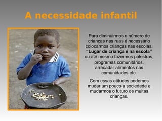A necessidade infantil Para diminuirmos o número de crianças nas ruas é necessário colocarmos crianças nas escolas.  “Lugar de criança é na escola”  ou até mesmo fazermos palestras, programas comunitários, arrecadar alimentos nas comunidades etc. Com essas atitudes podemos mudar um pouco a sociedade e mudarmos o futuro de muitas crianças. 