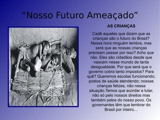 “Nosso Futuro Ameaçado” AS CRIANÇAS Cadê aqueles que dizem que as crianças são o futuro do Brasil? Nessa hora ninguém lembra, mas será que as nossas crianças precisam passar por isso? Acho que não. Eles são cidadãos desde que nascem nesse mundo de tanta desigualdade. Por que será que o governo cobra tanto impostos? Para quê? Queremos escolas funcionando; postos de saúde atendendo; nossas crianças felizes, não nessa situação.Temos que acordar e lutar, não só pelo nossos direitos mas também pelos do nosso povo. Os governantes têm que lembrar do Brasil por inteiro… 