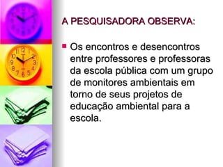 A PESQUISADORA OBSERVA: Os encontros e desencontros entre professores e professoras da escola pública com um grupo de monitores ambientais em torno de seus projetos de educação ambiental para a escola. 