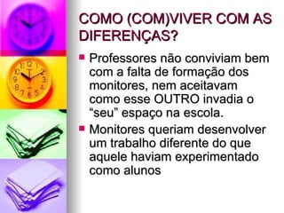 COMO (COM)VIVER COM AS DIFERENÇAS? Professores não conviviam bem com a falta de formação dos monitores, nem aceitavam como esse OUTRO invadia o “seu” espaço na escola. Monitores queriam desenvolver um trabalho diferente do que aquele haviam experimentado como alunos 