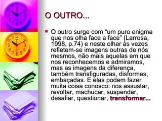 O OUTRO... O outro surge com “um puro enigma que nos olha face a face” (Larrosa, 1998, p.74) e neste olhar às vezes refletem-se imagens outras de nós mesmos, não mais aquelas em que nos reconhecemos e admiramos, mas as imagens da diferença, também transfiguradas, disformes, embaçadas. E elas podem fazer muita coisa conosco: nos assustar, revoltar, machucar, suspender, desafiar, questionar,  transformar... 