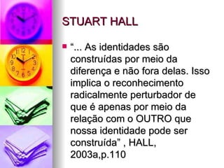 STUART HALL “... As identidades são construídas por meio da diferença e não fora delas. Isso implica o reconhecimento radicalmente perturbador de que é apenas por meio da relação com o OUTRO que nossa identidade pode ser construída” , HALL, 2003a,p.110 