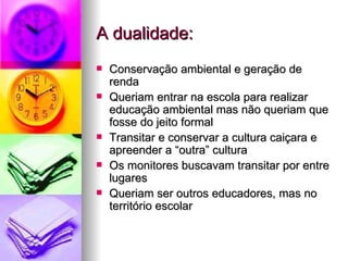 A dualidade: Conservação ambiental e geração de renda Queriam entrar na escola para realizar educação ambiental mas não queriam que fosse do jeito formal Transitar e conservar a cultura caiçara e apreender a “outra” cultura Os monitores buscavam transitar por entre lugares Queriam ser outros educadores, mas no território escolar 