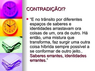 CONTRADIÇÃO!? “E no trânsito por diferentes espaços de saberes e identidades arrastavam ora coisas de um, ora de outro. Há então, uma mistura que transforma, faz surgir uma outra coisa híbrida sempre possível a se conformar de outro jeito..  Saberes errantes, identidades errantes .” 