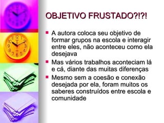 OBJETIVO FRUSTADO?!?! A autora coloca seu objetivo de formar grupos na escola e interagir entre eles, não aconteceu como ela desejava Mas vários trabalhos aconteciam lá e cá, diante das muitas diferenças Mesmo sem a coesão e conexão desejada por ela, foram muitos os saberes construídos entre escola e comunidade 