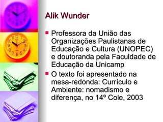 Alik Wunder Professora da União das Organizações Paulistanas de Educação e Cultura (UNOPEC) e doutoranda pela Faculdade de Educação da Unicamp O texto foi apresentado na mesa-redonda: Currículo e Ambiente: nomadismo e diferença, no 14º Cole, 2003 