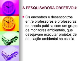 A PESQUISADORA OBSERVOU : Os encontros e desencontros entre professores e professoras da escola pública com um grupo de monitores ambientais, que desejavam executar projetos de educação ambiental na escola 