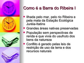 Como é a Barra do Ribeira I Ilhada pelo mar, pelo rio Ribeira e pela mata da Estação Ecológica Juréia-Itatins Grandes áreas nativas preservadas População sem perspectivas de renda e que vivia do usufruto dos bens da natureza Conflito é gerado pelas leis de restrição de uso da terra e dos recursos naturais 