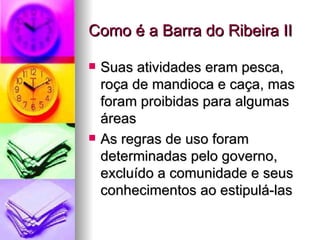 Como é a Barra do Ribeira II Suas atividades eram pesca, roça de mandioca e caça, mas foram proibidas para algumas áreas As regras de uso foram determinadas pelo governo, excluído a comunidade e seus conhecimentos ao estipulá-las 