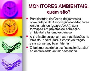 MONITORES AMBIENTAIS: quem são? Participantes do Grupo de jovens da comunidade da Associação dos Monitores Ambientais de Iguape(AMAI), com formação em projetos de educação ambiental e turismo ecológico A profissão surge com as modificações no Vale do Ribeira para a conscientização para conservação ambiental O turismo ecológico e a “conscientização” da comunidade se faz necessária 