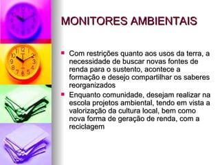 MONITORES AMBIENTAIS Com restrições quanto aos usos da terra, a necessidade de buscar novas fontes de renda para o sustento, acontece a formação e desejo compartilhar os saberes reorganizados  Enquanto comunidade, desejam realizar na escola projetos ambiental, tendo em vista a valorização da cultura local, bem como nova forma de geração de renda, com a reciclagem 