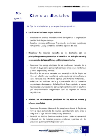 Saberes Indispensables para la Educación Primaria -2do Ciclo



 t
5to
              Ciencias Sociales
grado


                                   los
              Eje: La sociedades y lo s espacios geográficos:


        ● Localizar territorios en mapas políticos.

         -     Reconocer en diversas representaciones cartográficas la organización
               política de la Región de Cuyo.
         -     Localizar en mapas políticos de Argentina las provincias y capitales de
               la Región de Cuyo y compararla con otras regiones del país.



        ● Relacionar los recursos naturales de los territorios con los
             principales procesos productivos e identificar las múltiples causas y

             consecuencias de los problemas ambientales derivados.

         -     Reconocer los rasgos principales de las condiciones naturales de la
               Región de Cuyo (como por ejemplo contraste entre zonas montañosas
               y zonas de planicies y llanuras).
         -     Identificar los recursos naturales más estratégicos de la Región de
               Cuyo en relación a su importancia socio-económica (como el recurso
               agua y el suelo para actividades agrarias y los minerales metalíferos).
         -     Relacionar las múltiples causas y consecuencias de los problemas
               ambientales más relevantes de la Región de Cuyo asociados al uso de
               los recursos naturales (como por ejemplo contaminación de acuíferos
               por emprendimientos megamineros que no respeten los marcos
               regulatorios).



        ● Analizar las características principales de los espacios rurales y

             urbanos estudiados.

         -     Reconocer los rasgos básicos de los espacios rurales de la Región de
               Cuyo a través del estudio de circuitos agroindustriales como el de la
               vid y el de la soja, hallando semejanzas y diferencias.
         -     Describir las distintas funciones urbanas (como comercial, residencial,
               industrial, etc.) de ciudades pequeñas, medianas y grandes de las
               provincias que integran la Región de Cuyo.



                                                                                     24
 