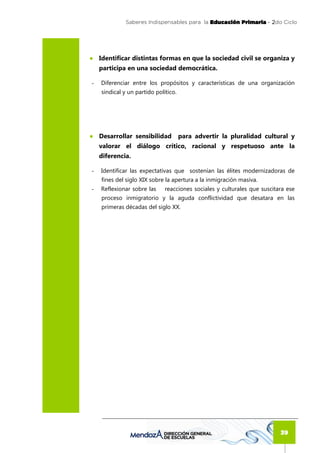 Saberes Indispensables para la Educación Primaria - 2
                                                                  2do Ciclo




● Identificar distintas formas en que la sociedad civil se organiza y
    participa en una sociedad democrática.

-   Diferenciar entre los propósitos y características de una organización
    sindical y un partido político.




● Desarrollar sensibilidad            para advertir la pluralidad cultural y
    valorar el diálogo crítico, racional y respetuoso ante la
    diferencia.

-   Identificar las expectativas que sostenían las élites modernizadoras de
    fines del siglo XIX sobre la apertura a la inmigración masiva.
-   Reflexionar sobre las     reacciones sociales y culturales que suscitara ese
    proceso inmigratorio y la aguda conflictividad que desatara en las
    primeras décadas del siglo XX.




                                                                          39
 