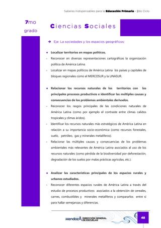 Saberes Indispensables para la Educación Primaria - 2do Ciclo
                                                                          2



 mo
7mo
            Ciencias Sociales
grado

              Eje: La sociedades y los espacios geográficos:


        ● Localizar territorios en mapas políticos.
        -   Reconocer en diversas representaciones cartográficas la organización
            política de América Latina.
        -   Localizar en mapas políticos de América Latina los países y capitales de
            bloques regionales como el MERCOSUR y la UNASUR.



        ● Relacionar los recursos naturales de los             territorios con   los
            principales procesos productivos e identificar las múltiples causas y
            consecuencias de los problemas ambientales derivados.
        -   Reconocer los rasgos principales de las condiciones naturales de
            América Latina (como por ejemplo el contraste entre climas calidos
            tropicales y climas áridos).
        -   Identificar los recursos naturales más estratégicos de América Latina en
            relación a su importancia socio-económica (como recursos forestales,
            suelo, petróleo, gas y minerales metalíferos).
        -   Relacionar las múltiples causas y consecuencias de los problemas
            ambientales más relevantes de América Latina asociados al uso de los
            recursos naturales (como pérdida de la biodiversidad por deforestación,
            degradación de los suelos por malas prácticas agrícolas, etc.).



        ● Analizar las características principales de los espacios rurales y
            urbanos estudiados.
        -   Reconocer diferentes espacios rurales de América Latina a través del
            estudio de procesos productivos asociados a la obtención de cereales,
            carnes, combustibles y minerales metalíferos y compararlos entre sí
            para hallar semejanzas y diferencias.




                                                                                 48
 