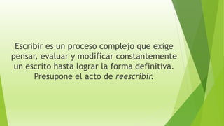 Escribir es un proceso complejo que exige
pensar, evaluar y modificar constantemente
un escrito hasta lograr la forma definitiva.
Presupone el acto de reescribir.
 