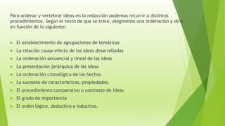 Para ordenar y vertebrar ideas en la redacción podemos recurrir a distintos
procedimientos. Según el texto de que se trate, elegiremos una ordenación y otra
en función de lo siguiente:
 El establecimiento de agrupaciones de temáticas
 La relación causa-efecto de las ideas desarrolladas
 La ordenación secuencial y lineal de las ideas
 La presentación jerárquica de las ideas
 La ordenación cronológica de los hechos
 La sucesión de características, propiedades.
 El procedimiento comparativo o contraste de ideas
 El grado de importancia
 El orden lógico, deductivo o inductivo.
 