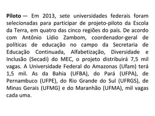 Piloto —  Em  2013,  sete  universidades  federais  foram 
selecionadas  para  participar  de  projeto-piloto  da  Escola 
da Terra, em quatro das cinco regiões do país. De acordo 
com  Antônio  Lídio  Zambom,  coordenador-geral  de 
políticas  de  educação  no  campo  da  Secretaria  de 
Educação  Continuada,  Alfabetização,  Diversidade  e 
Inclusão  (Secadi)  do  MEC,  o  projeto  distribuirá  7,5  mil 
vagas.  A  Universidade  Federal  do  Amazonas  (Ufam)  terá 
1,5  mil.  As  da  Bahia  (UFBA),  do  Pará  (UFPA),  de 
Pernambuco  (UFPE),  do  Rio  Grande  do  Sul  (UFRGS),  de 
Minas  Gerais  (UFMG)  e  do  Maranhão  (UFMA),  mil  vagas 
cada uma.
 

 