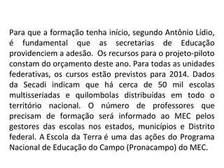 Para que a formação tenha início, segundo Antônio Lídio, 
é  fundamental  que  as  secretarias  de  Educação 
providenciem a adesão.  Os recursos para o projeto-piloto 
constam do orçamento deste ano. Para todas as unidades 
federativas,  os  cursos  estão  previstos  para  2014.  Dados 
da  Secadi  indicam  que  há  cerca  de  50  mil  escolas 
multisseriadas  e  quilombolas  distribuídas  em  todo  o 
território  nacional.  O  número  de  professores  que 
precisam  de  formação  será  informado  ao  MEC  pelos 
gestores  das  escolas  nos  estados,  municípios  e  Distrito 
federal.  A Escola  da  Terra é  uma  das  ações  do  Programa 
Nacional de Educação do Campo (Pronacampo) do MEC.

 