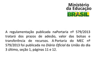 A  regulamentação  publicada  naPortaria  nº  579/2013 
tratará  dos  prazos  de  adesão,  valor  das  bolsas  e 
transferência  de  recursos.  A Portaria  do  MEC  nº 
579/2013 foi publicada no Diário Oficial da União do dia 
3 último, seção 1, páginas 11 e 12.

 