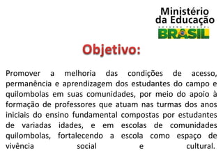 Promover  a  melhoria  das  condições  de  acesso, 
permanência  e  aprendizagem  dos  estudantes  do  campo  e 
quilombolas  em  suas  comunidades,  por  meio  do  apoio  à 
formação  de  professores  que  atuam  nas  turmas  dos  anos 
iniciais  do  ensino  fundamental  compostas  por  estudantes 
de  variadas  idades,  e  em  escolas  de  comunidades 
quilombolas,  fortalecendo  a  escola  como  espaço  de 
vivência 
social 
e 
cultural. 

 