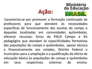  Caracteriza-se  por  promover  a  formação  continuada  de 

professores  para  que  atendam  às  necessidades 
específicas  de  funcionamento  das  escolas  do  campo  e 
daquelas  localizadas  em  comunidades  quilombolas, 
oferecer  recursos:  livros  do  PNLD  Campo  e  Kit 
pedagógico  que  atendam  às  especificidades  formativas 
das populações do campo e quilombolas,  apoiar técnica 
e  financeiramente  aos  estados,  Distrito  Federal  e 
municípios para a ampliação e a qualificação da oferta de 
educação básica às populações do campo e quilombolas 
em  seus  respectivos  sistemas  de  ensino.

 
