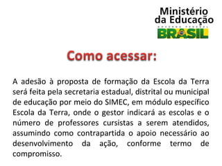 A  adesão  à  proposta  de  formação  da  Escola  da  Terra 
será feita pela secretaria estadual, distrital ou municipal 
de educação por meio do SIMEC, em módulo específico 
Escola  da  Terra,  onde  o  gestor  indicará  as  escolas  e  o 
número  de  professores  cursistas  a  serem  atendidos, 
assumindo  como  contrapartida  o  apoio  necessário  ao 
desenvolvimento  da  ação,  conforme  termo  de 
compromisso. 

 