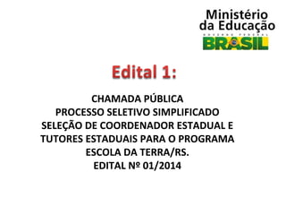 CHAMADA PÚBLICA
PROCESSO SELETIVO SIMPLIFICADO
SELEÇÃO DE COORDENADOR ESTADUAL E
TUTORES ESTADUAIS PARA O PROGRAMA
ESCOLA DA TERRA/RS.
EDITAL Nº 01/2014

 