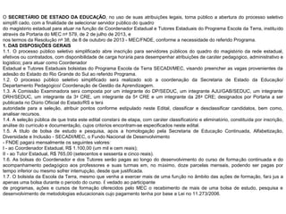 O SECRETÁRIO DE ESTADO DA EDUCAÇÃO, no uso de suas atribuições legais, torna público a abertura do processo seletivo
simplifi cado, com a finalidade de selecionar servidor público do quadro
do magistério estadual para atuar na função de Coordenador Estadual e Tutores Estaduais do Programa Escola da Terra, instituído
através da Portaria do MEC nº 579, de 2 de julho de 2013, e
nos termos da Resolução nº 38, de 8 de outubro de 2013 - MEC/FNDE, conforme a necessidade do referido Programa.
1. DAS DISPOSIÇÕES GERAIS
1.1. O processo público seletivo simplificado abre inscrição para servidores públicos do quadro do magistério da rede estadual,
efetivos ou contratados, com disponibilidade de carga horária para desempenhar atribuições de caráter pedagógico, administrativo e
logístico; para atuar como Coordenador
Estadual e Tutores Estaduais bolsistas do Programa Escola da Terra SECADI/MEC, visando preencher as vagas provenientes da
adesão do Estado do Rio Grande do Sul ao referido Programa.
1.2. O processo público seletivo simplificado será realizado sob a coordenação da Secretaria de Estado da Educação/
Departamento Pedagógico/ Coordenação de Gestão da Aprendizagem.
1.3. A Comissão Examinadora será composta por um integrante do DP/SEDUC, um integrante AJU/GAB/SEDUC, um integrante
DRH/SEDUC, um integrante da 3ª CRE, um integrante da 5ª CRE e um integrante da 28ª CRE; designados por Portaria a ser
publicada no Diário Ofiicial do Estado/RS e terá
autoridade para a seleção, atribuir pontos conforme estipulado neste Edital, classificar e desclassificar candidatos, bem como,
analisar recursos.
1.4. A seleção pública de que trata este edital constará de etapa, com caráter classificatório e eliminatório, constituída por inscrição,
análise do currículo e documentação, cujos critérios encontram-se especificados neste edital.
1.5. A título de bolsa de estudo e pesquisa, após a homologação pela Secretaria de Educação Continuada, Alfabetização,
Diversidade e Inclusão - SECADI/MEC, o Fundo Nacional de Desenvolvimento
- FNDE pagará mensalmente os seguintes valores:
I - ao Coordenador Estadual, R$ 1.100,00 (um mil e cem reais);
II - ao Tutor Estadual, R$ 765,00 (setecentos e sessenta e cinco reais).
1.6. As bolsas do Coordenador e dos Tutores serão pagas ao longo do desenvolvimento do curso de formação continuada e do
acompanhamento pedagógico aos professores e suas turmas em, no máximo, doze parcelas mensais, podendo ser pagas por
tempo inferior ou mesmo sofrer interrupção, desde que justificada.
1.7. O bolsista da Escola da Terra, mesmo que venha a exercer mais de uma função no âmbito das ações de formação, fará jus a
apenas uma bolsa durante o período do curso. É vedado ao participante
de programas, ações e cursos de formação oferecidos pelo MEC o recebimento de mais de uma bolsa de estudo, pesquisa e
desenvolvimento de metodologias educacionais cujo pagamento tenha por base a Lei no 11.273/2006.

 