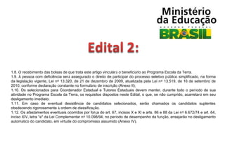 1.8. O recebimento das bolsas de que trata este artigo vinculará o beneficiário ao Programa Escola da Terra.
1.9. À pessoa com deficiência será assegurado o direito de participar do processo seletivo público simplificado, na forma
da legislação vigente, Lei nº 13.320, de 21 de dezembro de 2009, atualizada pela Lei nº 13.519, de 16 de setembro de
2010, conforme declaração constante no formulário de inscrição (Anexo II);
1.10. Os selecionados para Coordenador Estadual e Tutores Estaduais devem manter, durante todo o período de sua
atividade no Programa Escola da Terra, os requisitos dispostos neste Edital, o que, se não cumprido, acarretará em seu
desligamento imediato.
1.11. Em caso de eventual desistência de candidatos selecionados, serão chamados os candidatos suplentes
obedecendo rigorosamente à ordem de classificação.
1.12. Os afastamentos eventuais ocorridos por força do art. 67, incisos X e XI e arts. 86 e 88 da Lei nº 6.672/74 e art. 64,
inciso XIV, letra "e" da Lei Complementar nº 10.098/94, no período de desempenho da função, ensejarão no desligamento
automático do candidato, em virtude do compromisso assumido (Anexo IV).

 